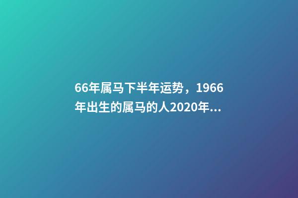66年属马下半年运势，1966年出生的属马的人2020年运程1966年 66年属马2021年好不好，属马，1966年生人，2021年运势情况会-第1张-观点-玄机派